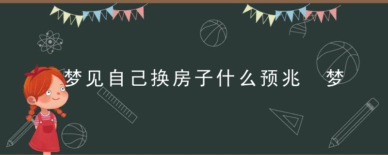 梦见自己换房子什么预兆 梦见自己换房子预示什么